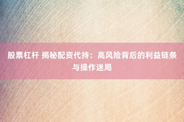 股票杠杆 揭秘配资代持：高风险背后的利益链条与操作迷局