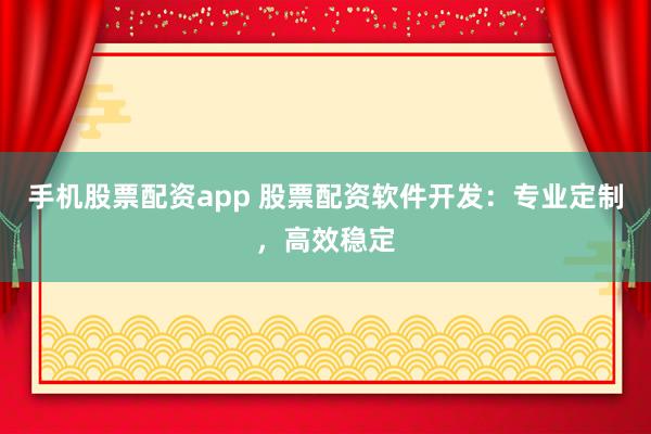 手机股票配资app 股票配资软件开发：专业定制，高效稳定
