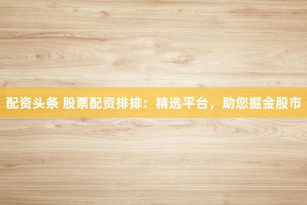 配资头条 股票配资排排：精选平台，助您掘金股市