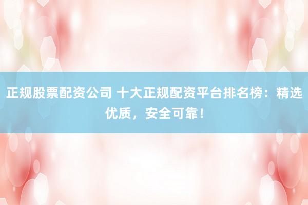 正规股票配资公司 十大正规配资平台排名榜：精选优质，安全可靠！