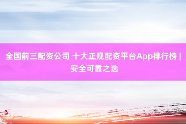 全国前三配资公司 十大正规配资平台App排行榜 | 安全可靠之选