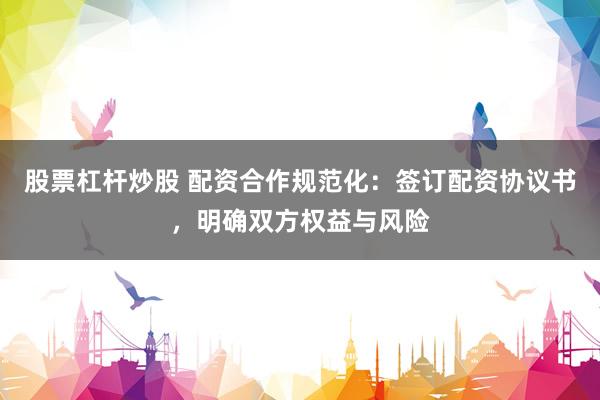 股票杠杆炒股 配资合作规范化：签订配资协议书，明确双方权益与风险