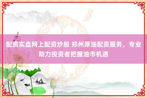 配资实盘网上配资炒股 郑州原油配资服务，专业助力投资者把握油市机遇