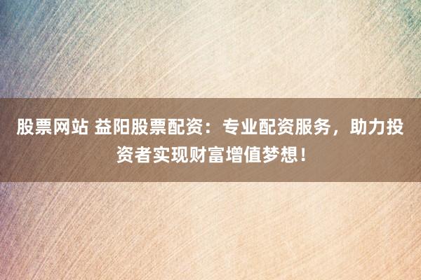 股票网站 益阳股票配资：专业配资服务，助力投资者实现财富增值梦想！