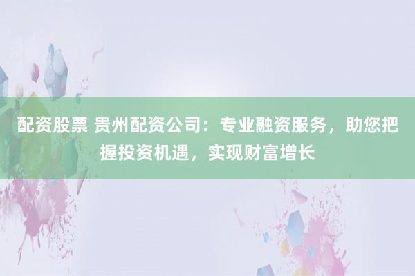 配资股票 贵州配资公司：专业融资服务，助您把握投资机遇，实现财富增长