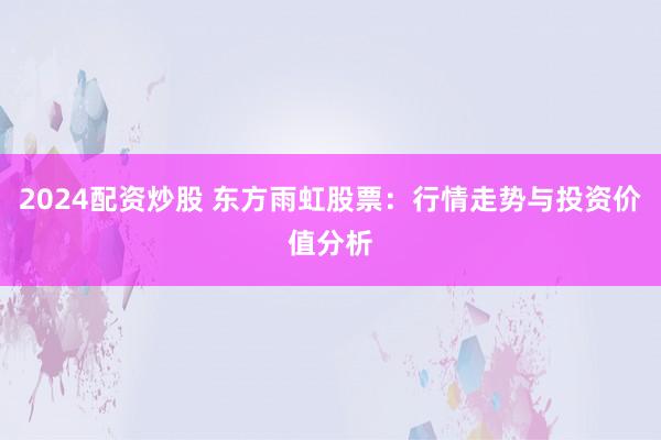 2024配资炒股 东方雨虹股票：行情走势与投资价值分析