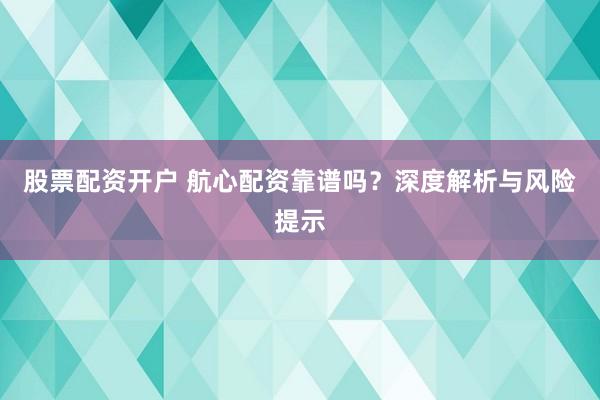 股票配资开户 航心配资靠谱吗？深度解析与风险提示