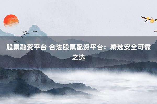 股票融资平台 合法股票配资平台：精选安全可靠之选