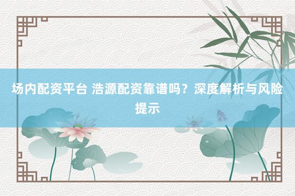 场内配资平台 浩源配资靠谱吗？深度解析与风险提示
