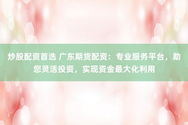 炒股配资首选 广东期货配资：专业服务平台，助您灵活投资，实现资金最大化利用