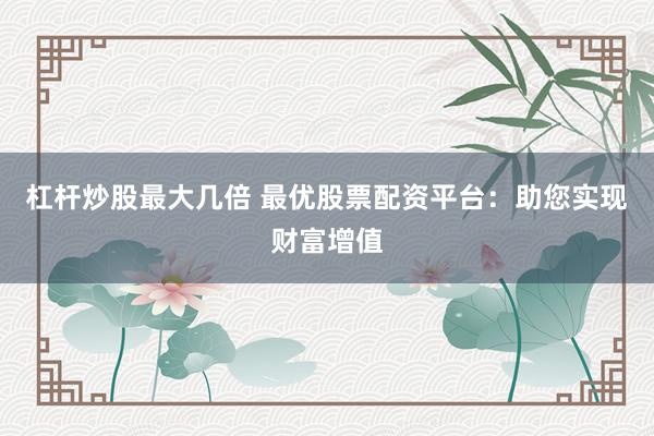 杠杆炒股最大几倍 最优股票配资平台：助您实现财富增值