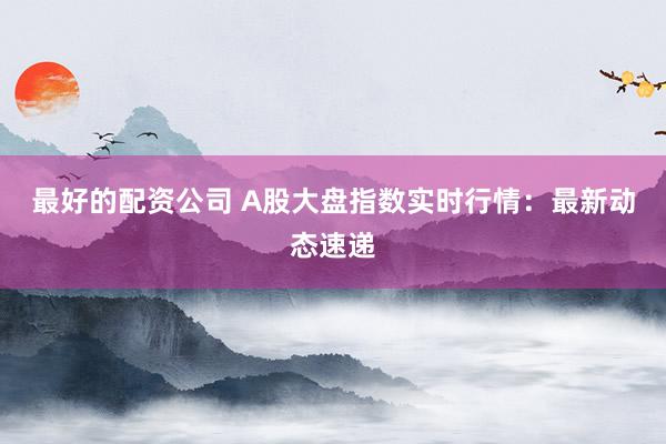 最好的配资公司 A股大盘指数实时行情：最新动态速递