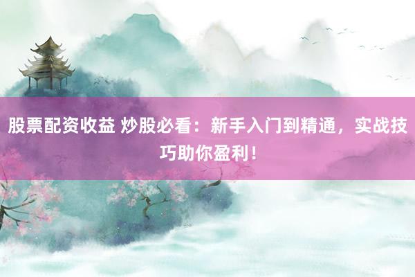 股票配资收益 炒股必看：新手入门到精通，实战技巧助你盈利！