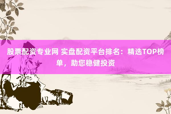 股票配资专业网 实盘配资平台排名：精选TOP榜单，助您稳健投资