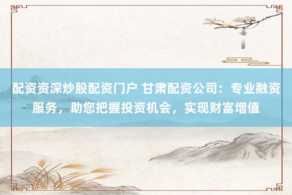 配资资深炒股配资门户 甘肃配资公司：专业融资服务，助您把握投资机会，实现财富增值