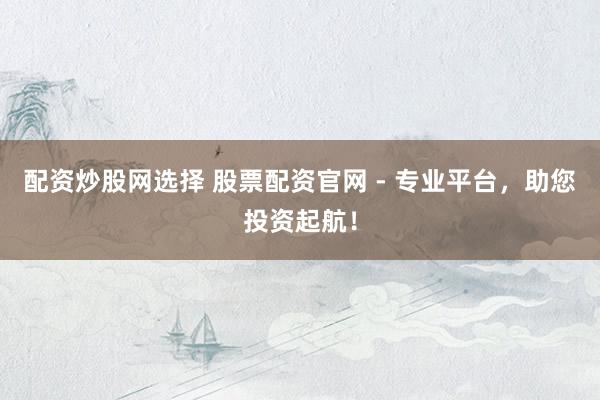 配资炒股网选择 股票配资官网 - 专业平台，助您投资起航！