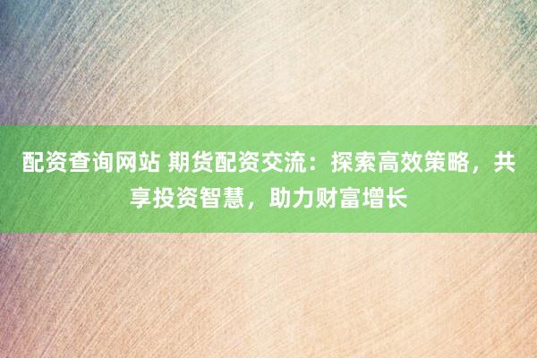 配资查询网站 期货配资交流：探索高效策略，共享投资智慧，助力财富增长