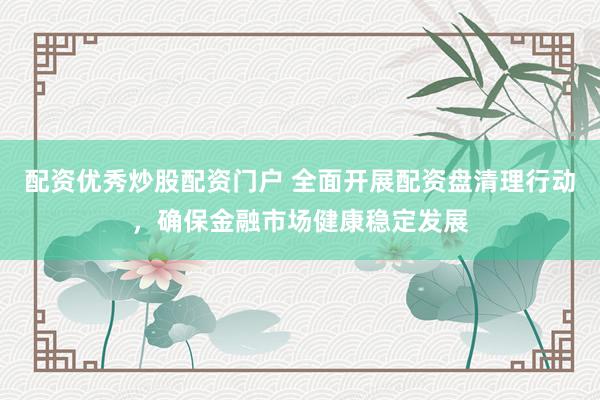 配资优秀炒股配资门户 全面开展配资盘清理行动，确保金融市场健康稳定发展