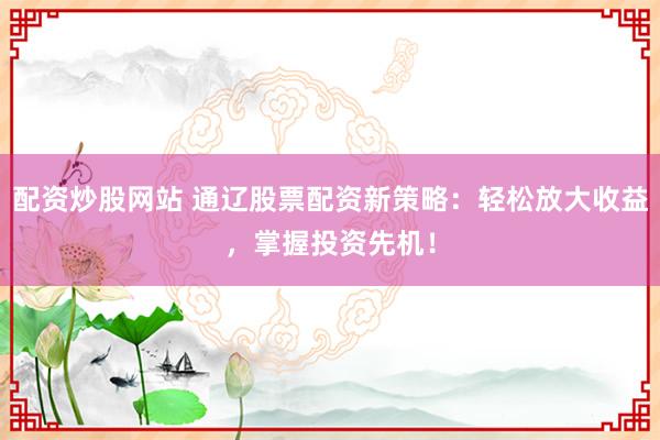 配资炒股网站 通辽股票配资新策略：轻松放大收益，掌握投资先机！