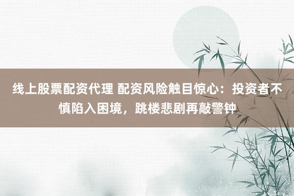 线上股票配资代理 配资风险触目惊心：投资者不慎陷入困境，跳楼悲剧再敲警钟