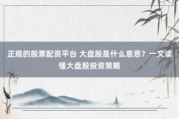 正规的股票配资平台 大盘股是什么意思？一文读懂大盘股投资策略