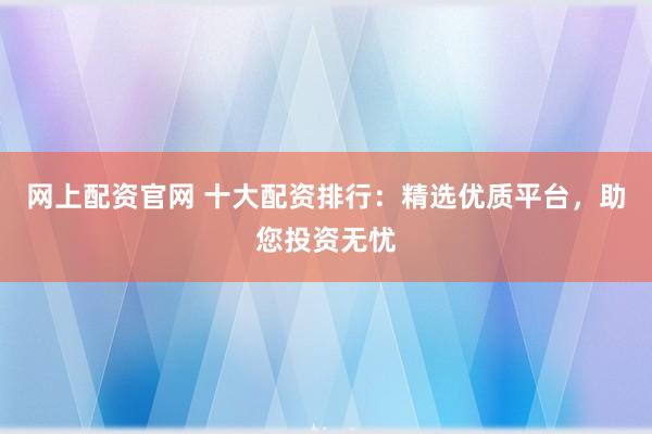 网上配资官网 十大配资排行：精选优质平台，助您投资无忧
