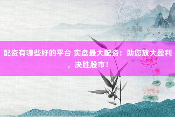 配资有哪些好的平台 实盘最大配资：助您放大盈利，决胜股市！