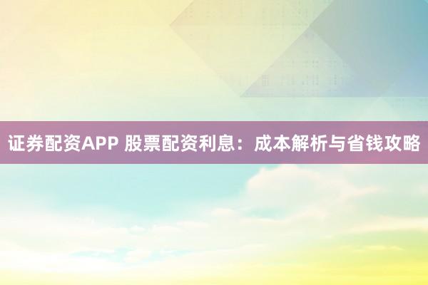 证券配资APP 股票配资利息：成本解析与省钱攻略