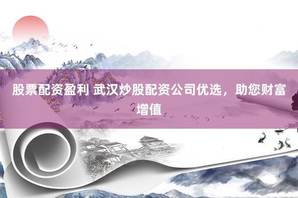 股票配资盈利 武汉炒股配资公司优选，助您财富增值