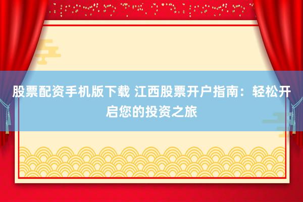 股票配资手机版下载 江西股票开户指南：轻松开启您的投资之旅