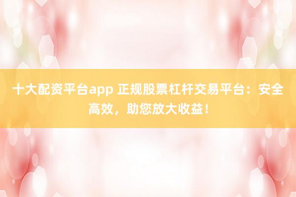 十大配资平台app 正规股票杠杆交易平台：安全高效，助您放大收益！