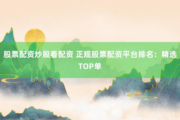 股票配资炒股看配资 正规股票配资平台排名：精选TOP单