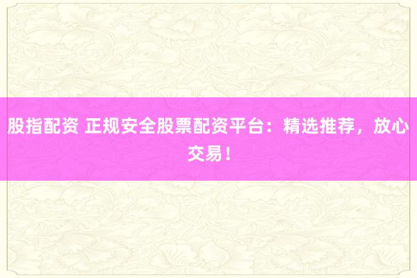 股指配资 正规安全股票配资平台：精选推荐，放心交易！