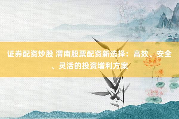 证券配资炒股 渭南股票配资新选择：高效、安全、灵活的投资增利方案