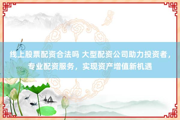 线上股票配资合法吗 大型配资公司助力投资者，专业配资服务，实现资产增值新机遇