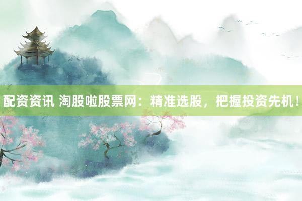 配资资讯 淘股啦股票网：精准选股，把握投资先机！