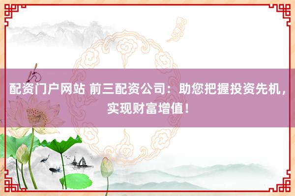 配资门户网站 前三配资公司：助您把握投资先机，实现财富增值！