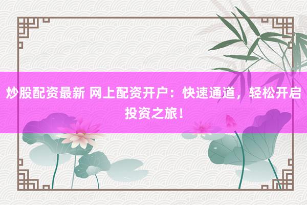 炒股配资最新 网上配资开户：快速通道，轻松开启投资之旅！