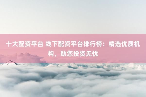 十大配资平台 线下配资平台排行榜：精选优质机构，助您投资无忧