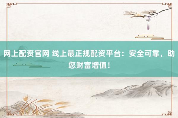 网上配资官网 线上最正规配资平台：安全可靠，助您财富增值！