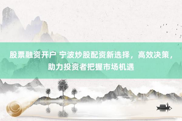 股票融资开户 宁波炒股配资新选择，高效决策，助力投资者把握市场机遇