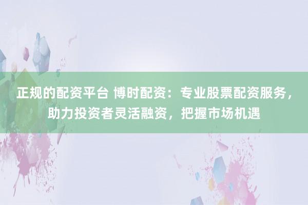正规的配资平台 博时配资：专业股票配资服务，助力投资者灵活融资，把握市场机遇