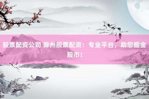 股票配资公司 滁州股票配资：专业平台，助您掘金股市！