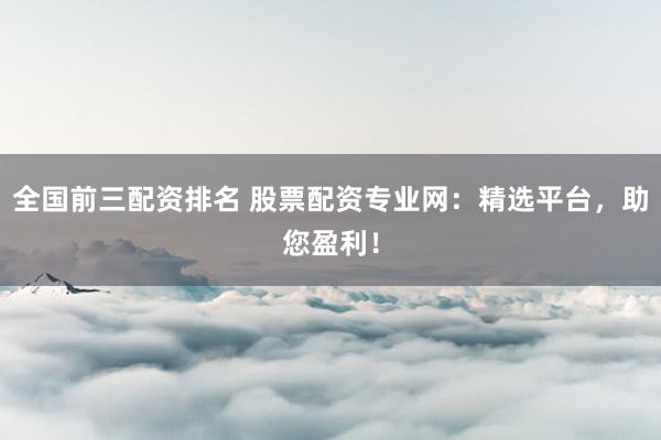 全国前三配资排名 股票配资专业网：精选平台，助您盈利！