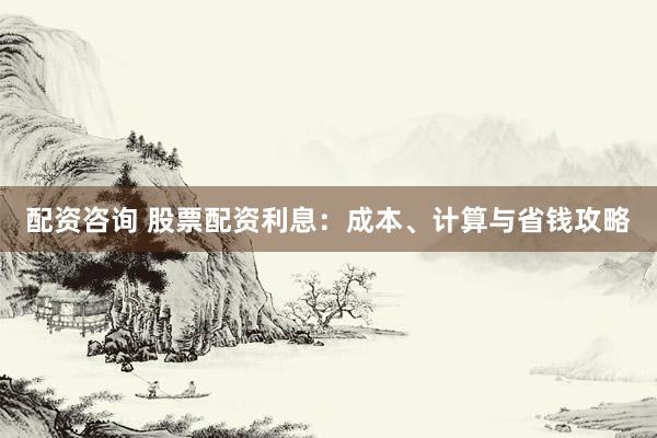 配资咨询 股票配资利息：成本、计算与省钱攻略