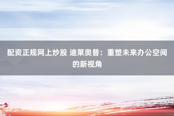 配资正规网上炒股 迪莱奥普：重塑未来办公空间的新视角