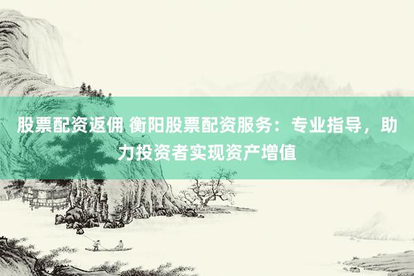 股票配资返佣 衡阳股票配资服务：专业指导，助力投资者实现资产增值
