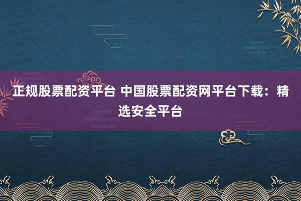 正规股票配资平台 中国股票配资网平台下载：精选安全平台