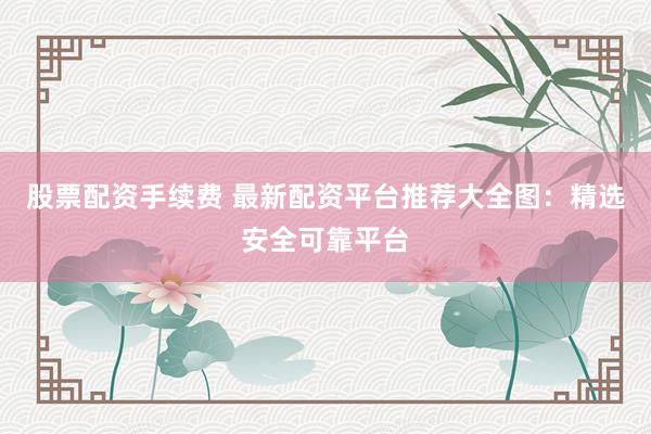 股票配资手续费 最新配资平台推荐大全图：精选安全可靠平台