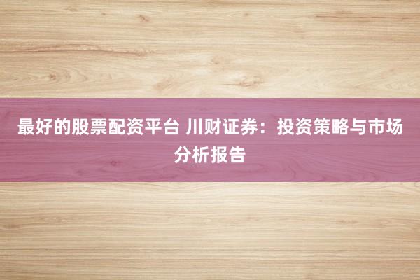 最好的股票配资平台 川财证券：投资策略与市场分析报告